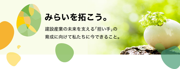 みらいを拓こう。

建設産業の未来を支える「担い手」の育成に向けて私たちに今できること。

